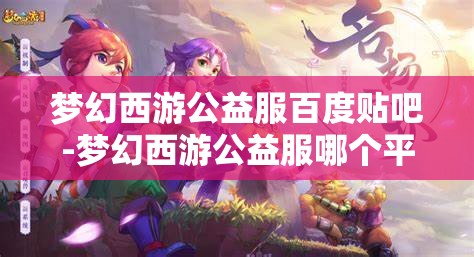 梦幻西游公益服百度贴吧-梦幻西游公益服哪个平台的好，梦幻西游公益服，哪个平台更值得选择？