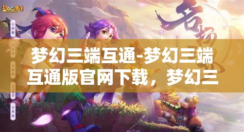 梦幻三端互通-梦幻三端互通版官网下载，梦幻三端互通，畅享三端合一的奇幻游戏体验