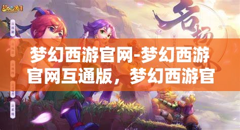 梦幻西游官网-梦幻西游官网互通版，梦幻西游官网互通版，打造全新游戏体验