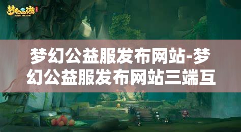 梦幻公益服发布网站-梦幻公益服发布网站三端互通，梦幻公益服三端互通发布平台