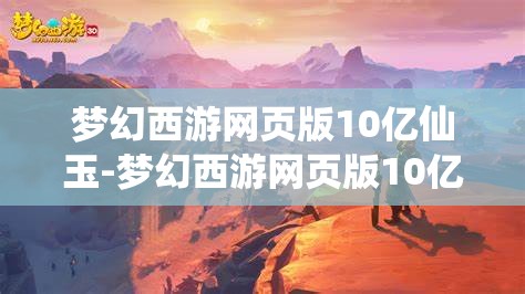 梦幻西游网页版10亿仙玉-梦幻西游网页版10亿仙玉网址，揭秘梦幻西游网页版10亿仙玉获取攻略及专属网址