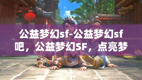 公益梦幻sf-公益梦幻sf吧，公益梦幻SF，点亮梦想，共筑美好未来