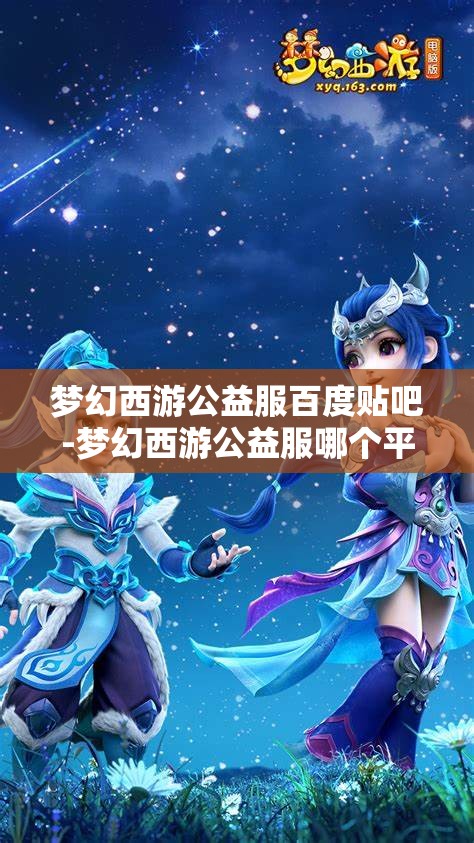 梦幻西游公益服百度贴吧-梦幻西游公益服哪个平台的好，梦幻西游公益服，哪个平台更值得选择？