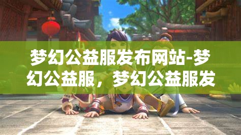 梦幻公益服发布网站-梦幻公益服，梦幻公益服发布网站，打造梦幻般的公益游戏体验