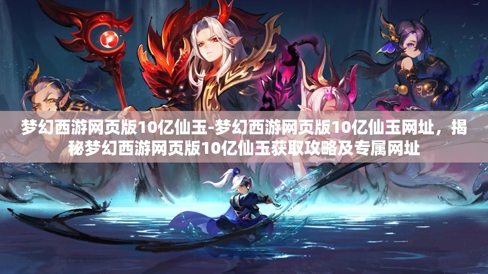 梦幻西游网页版10亿仙玉-梦幻西游网页版10亿仙玉网址，揭秘梦幻西游网页版10亿仙玉获取攻略及专属网址