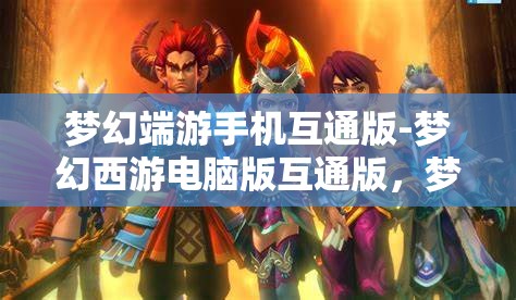 梦幻端游手机互通版-梦幻西游电脑版互通版，梦幻西游，手机与电脑的无缝互通体验